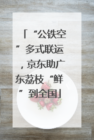 “公铁空”多式联运，京东助广东荔枝“鲜”到全国